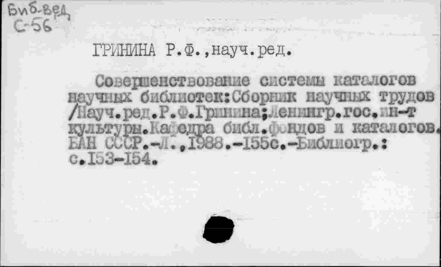 ﻿
ГРИНИНА Р.Ф. ,науч.ред.
Совершенствование системы каталогов научных библиотек:Сборник научных трудов /Науч, ред • Р. Ф.1^ринина;.\енингр. гос.1 н-т культуры.На одш£1 библ.вдов и каталогов, БАН иииТ.- .,1и86.-155с.~Библиогр.: с. 1«./Ъв1б4.